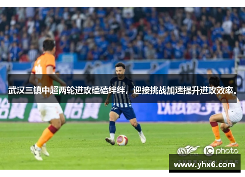 武汉三镇中超两轮进攻磕磕绊绊，迎接挑战加速提升进攻效率。